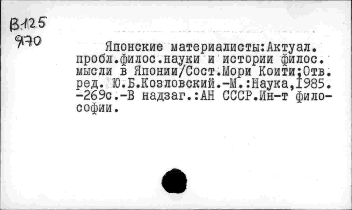 ﻿3^25'
Японские материалисты:Актуал. пробл.филос.науки и истории филос. мысли в Японии/Сост.Мори Коити;0тв. ред. Ю.Б.Козловский.-М.:Наука,1985. -269С.-В надзаг.:АН СССР.Ин-т философии.